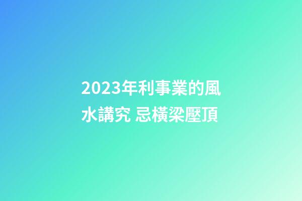 2023年利事業的風水講究 忌橫梁壓頂